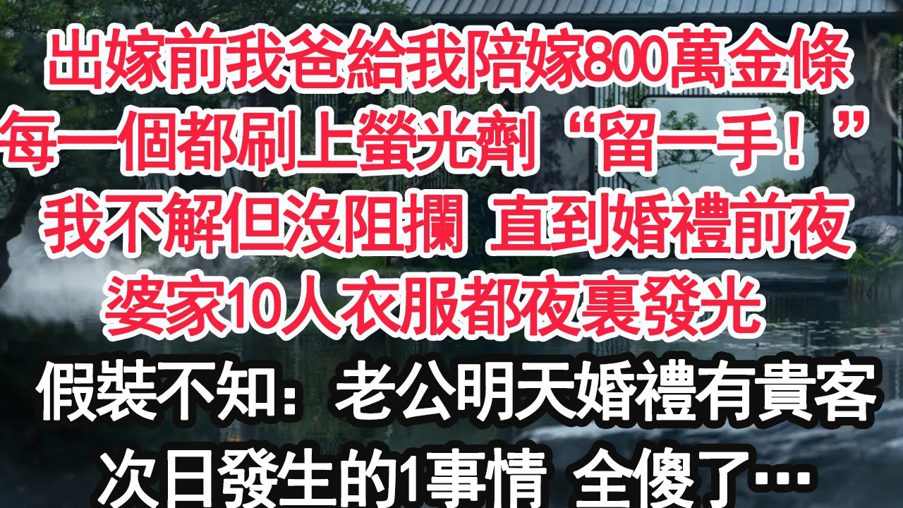 出嫁前我爸給我陪嫁800萬金條每一個都刷上螢光劑“留一手！”我不解但沒阻攔 直到婚禮前夜婆家10人衣服都夜裏發光 假裝不知：老公明天婚禮有貴客次日發生的1事情 全傻了…【顧亞男】【大女主】【婚姻自主】