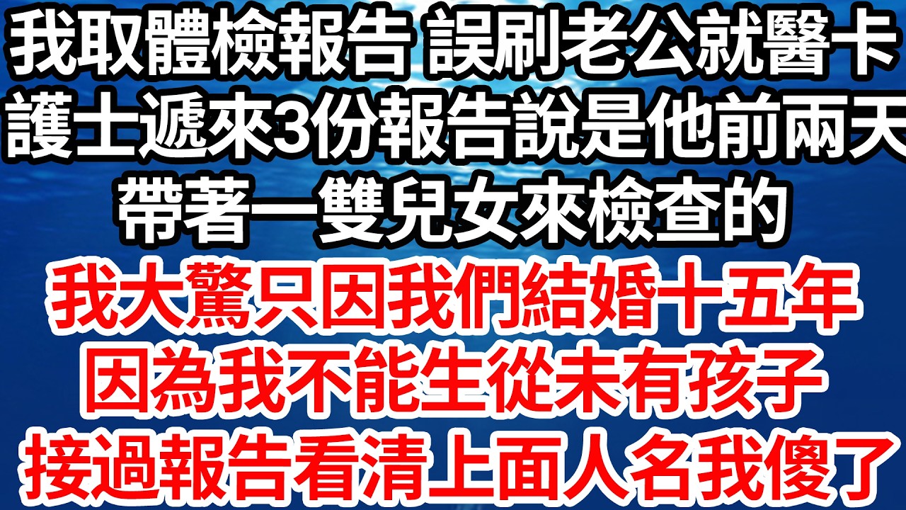 我取體檢報告 誤刷老公就醫卡，護士遞來3份報告說是他前兩天，帶著一雙兒女來檢查的，我大驚只因我們結婚十五年，因為我不能生從未有孩子，接過報告看清上面人名後我傻了【倫理】【都市】