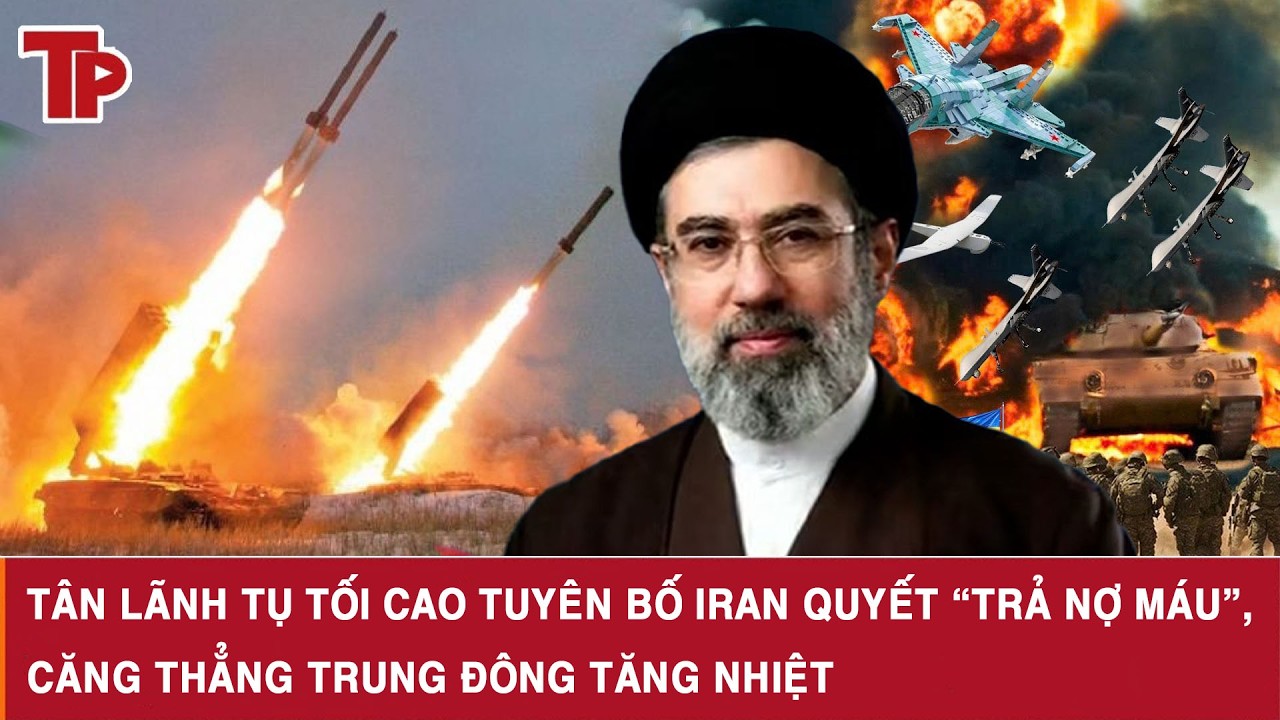 Tân Lãnh tụ tối cao tuyên bố Iran quyết “trả nợ máu”, căng thẳng Trung Đông tăng nhiệt