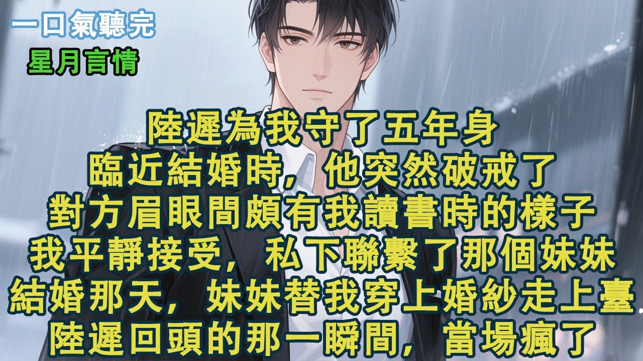 陸遲為我守了五年身。臨近結婚時，他突然破戒了。對方眉眼間頗有我讀書時的樣子。我平靜接受，私下聯繫了那個妹妹。結婚那天，妹妹代替我穿上婚紗走上舞臺。陸遲回頭的那一瞬間，當場就瘋了#小說 #有聲書 #言情
