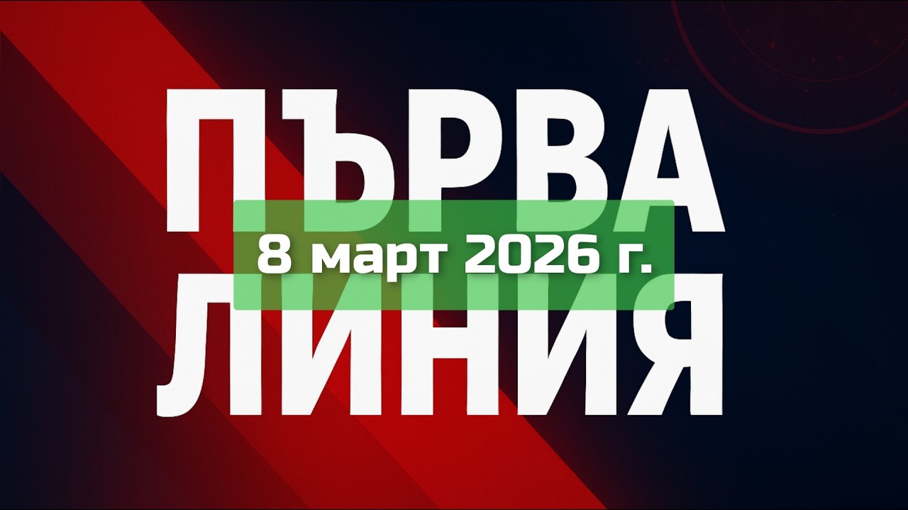 ПЪРВА ЛИНИЯ, 8 март 2026 г.