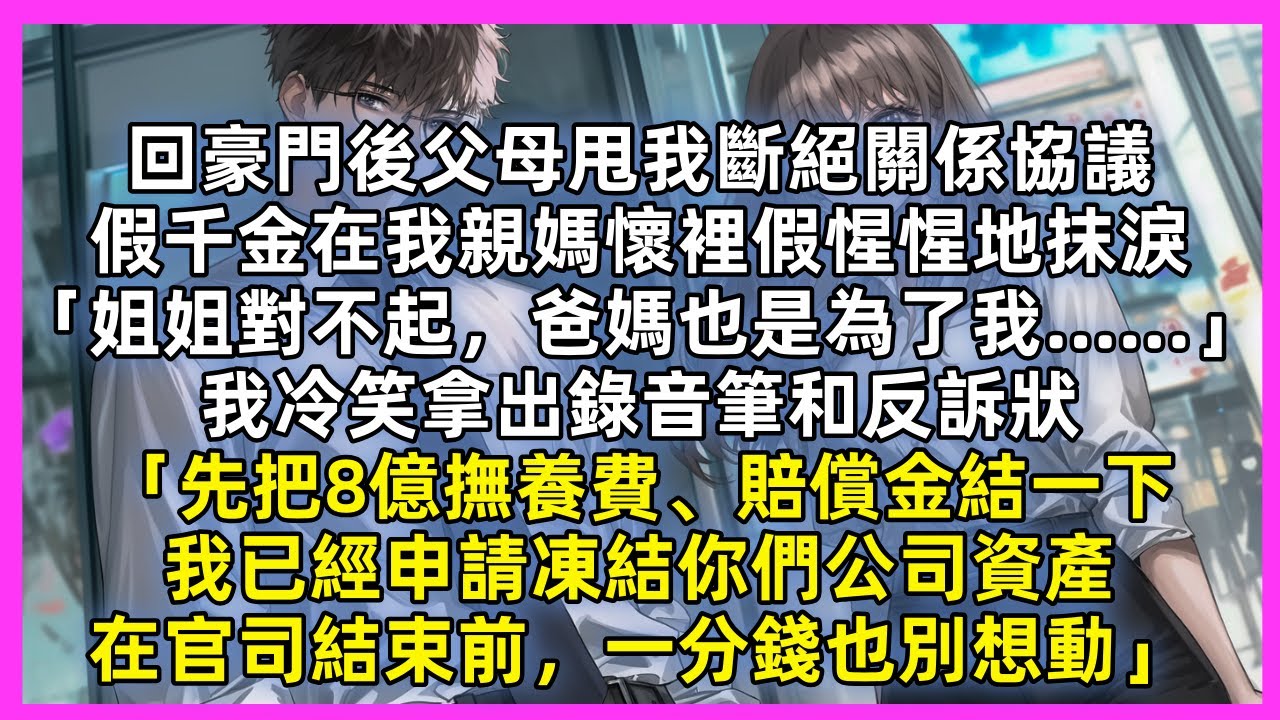 回豪門後父母甩我斷絕關係協議，假千金假惺惺地抹淚「姐姐對不起，爸媽也是為了我…」我冷笑拿出錄音筆和反訴狀「先把8億撫養費、賠償金結一下，我已經申請凍結你們公司資產，在官司結束前一分錢也別想動」