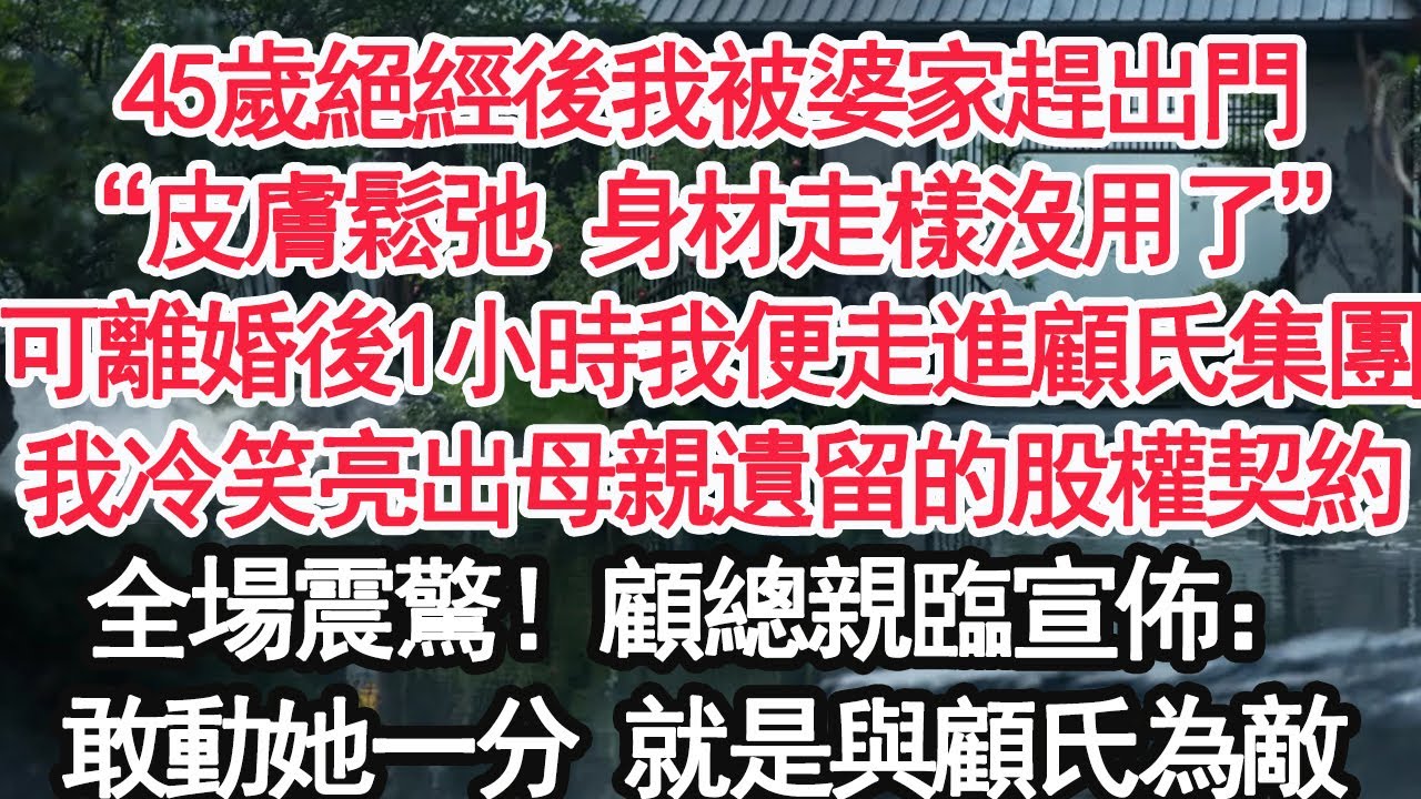 45歲絕經後我被婆家趕出門，“皮膚鬆弛 身材走樣沒用了”可離婚後1小時我便走進顧氏集團，我冷笑亮出母親遺留的股權契約，全場震驚！顧總親臨宣佈：敢動她一分 就是與顧氏為敵【顧亞男】【大女主】【婚姻自主】