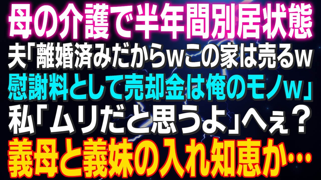 【スカッとする話】母の介護で半年間別居状態 夫「離婚済みだからｗこの家は売るｗ慰謝料として売却金は俺のモノｗ」私「ムリだと思うよ」へぇ？義母と義妹の入れ知恵か…