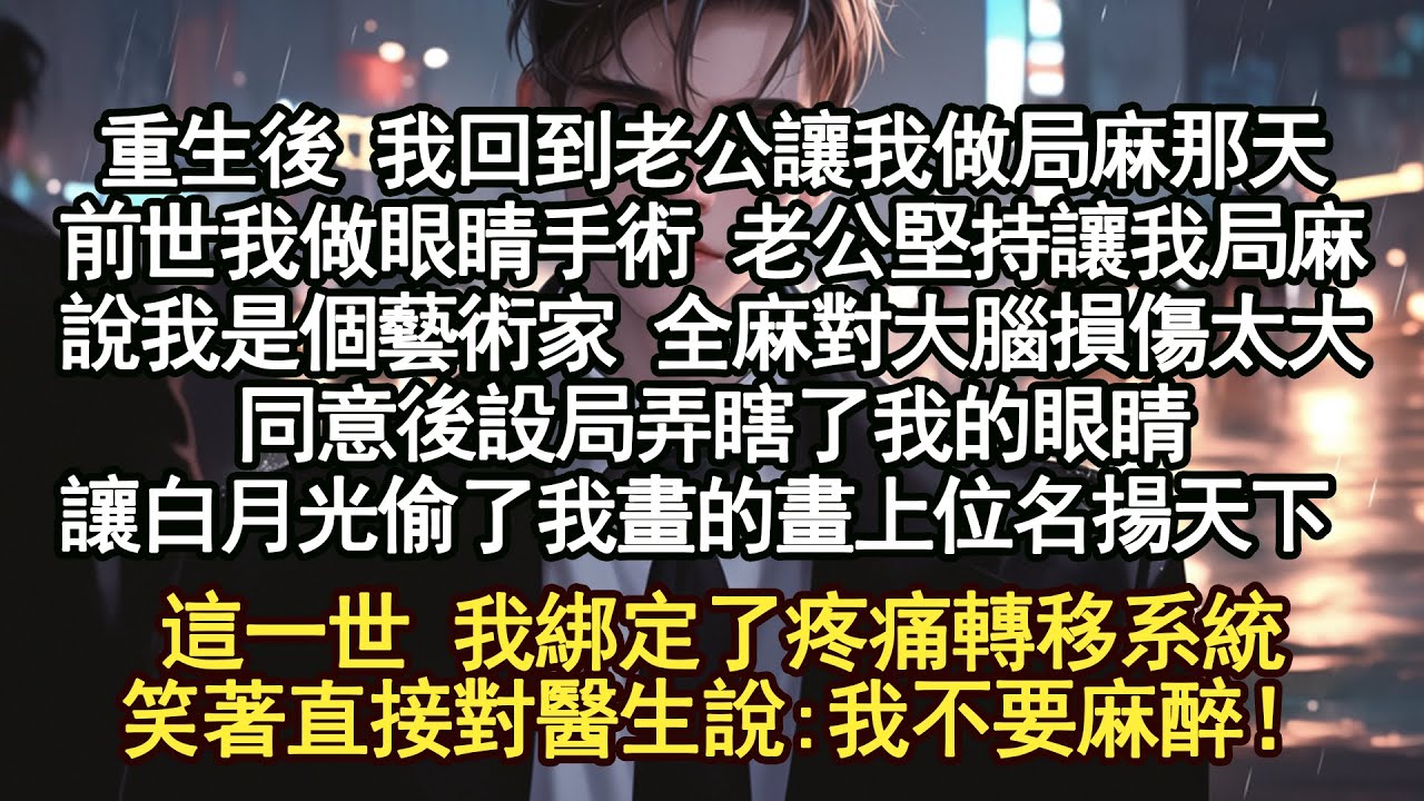 重生後 我回到老公讓我做局麻那天，前世我做眼睛手術 老公堅持讓我局麻，說我是個藝術家 全麻對大腦損傷太大，同意後設局弄瞎了我的眼睛，讓白月光偷了我畫的畫上位名揚天下，這一世 我綁定了疼痛轉移系統