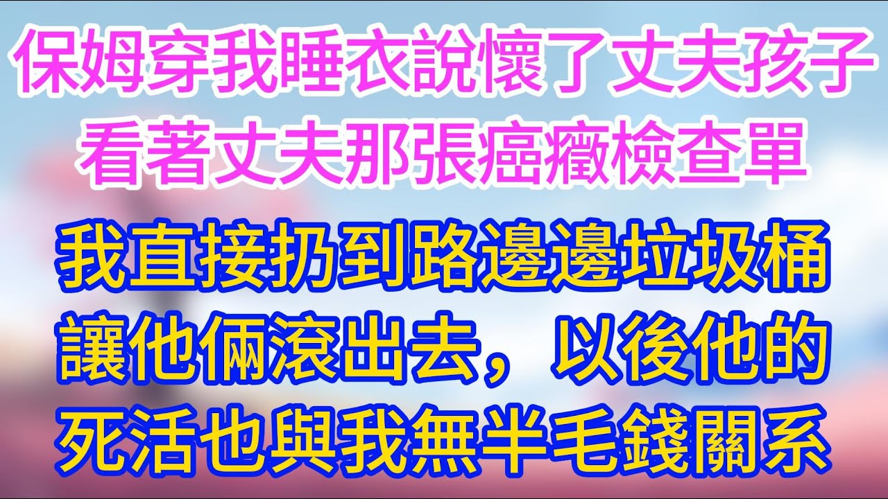【完結】保姆穿我睡衣說懷了丈夫孩子，看著丈夫那張癌癥檢查單，直接扔到路邊圾桶，讓他倆滾出去，以後他的死活也與我無半毛錢關系！