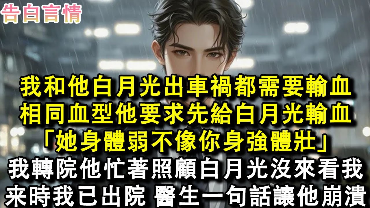 我和他白月光出車禍都需要輸血，相同血型他要求先給白月光輸血：她身體弱不像你身強體壯。我默默轉院他忙著照顧白月光沒來看過我，找來時我已出院，醫生一句話讓他崩潰了。#小說 #愛情 #故事