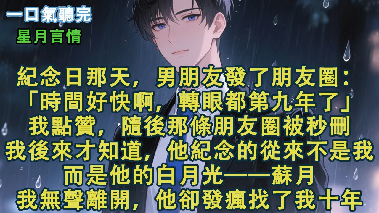 紀念日那天，男朋友發了朋友圈：「時間好快啊，轉眼都第九年了。」我點贊，隨後那條朋友圈被秒刪。我後來才知道，他紀念的從來不是我。而是他的白月光——蘇月。我無聲離開，他卻發瘋找了我十年。#小說 #有聲書