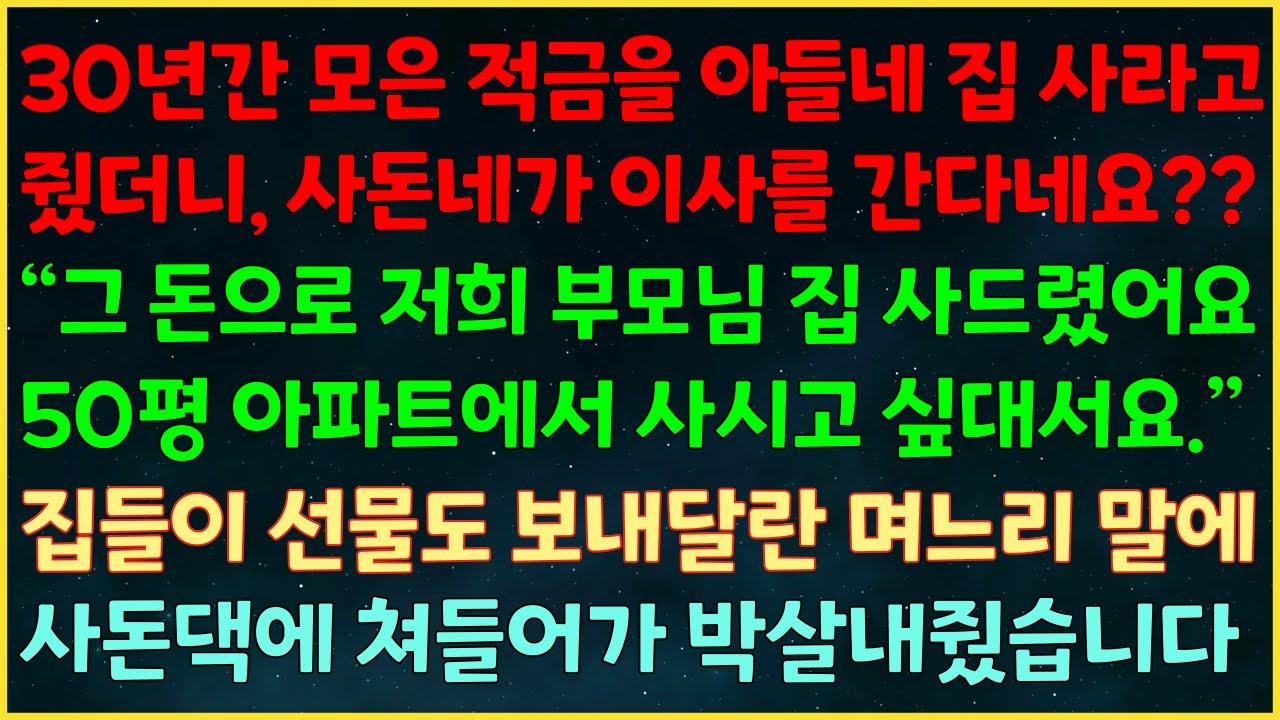 (실화사연) 30년 적금을 아들네 집 사라주자 사돈네가 이사를 간다네요?? “그 돈으로 저희 부모님 집 사드렸어요” 집들이 선물 보내달란 며느리 말에 사돈댁에 쳐들어가 박살냈습니다