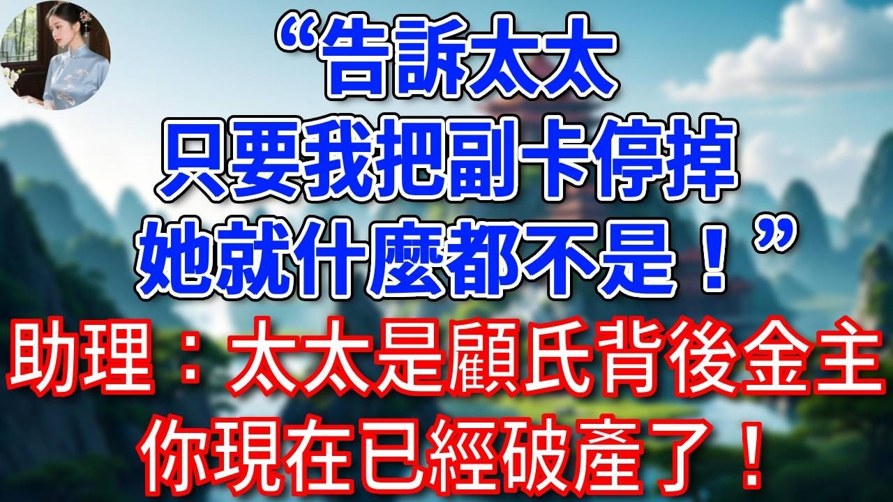 “告訴太太，只要我把副卡停掉，她就什麼都不是！”助理：太太是顧氏背後金主，你現在已經破產了！#為人處世#生活經驗#情感故事#故事#小說#戀愛#情感#婚姻