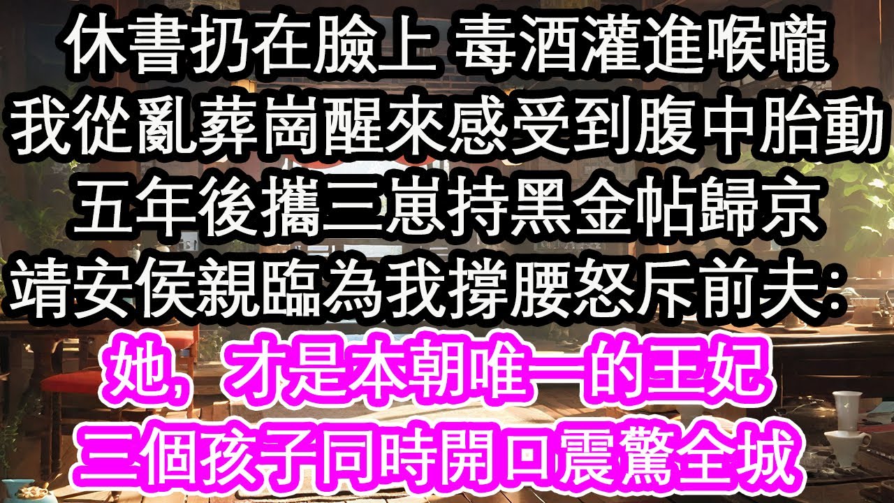 休書扔在臉上 毒酒灌進喉嚨，我從亂葬崗醒來感受到腹中胎動，五年後攜三崽持黑金帖歸京，靖安侯親臨為我撐腰怒斥前夫：她，才是本朝唯一的王妃，三個孩子同時開口震驚全城【花開】【愛情】【生活】