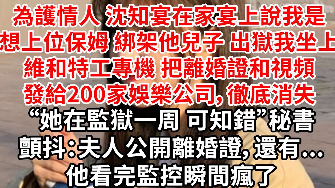 為護情人，沈知宴在家宴上說我是想上位保姆 綁架他兒子，出獄我坐上維和特工專機 把離婚證和視頻發給200家娛樂公司，徹底消失“她在監獄一周 可知錯”秘書顫抖：夫人公開離婚證，還有...他看完監控瞬間瘋了