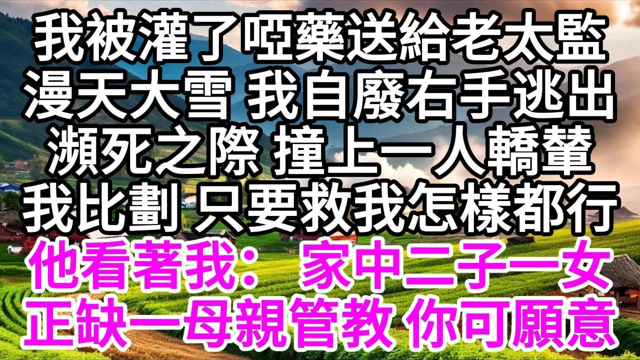 我被灌了啞藥送給老太監，漫天大雪，我自廢右手逃出，瀕死之際，撞上一人轎輦，我比劃，只要救我怎樣都行，他看著我： 家中二子一女，正缺一母親管教，你可願意 【美好人生】