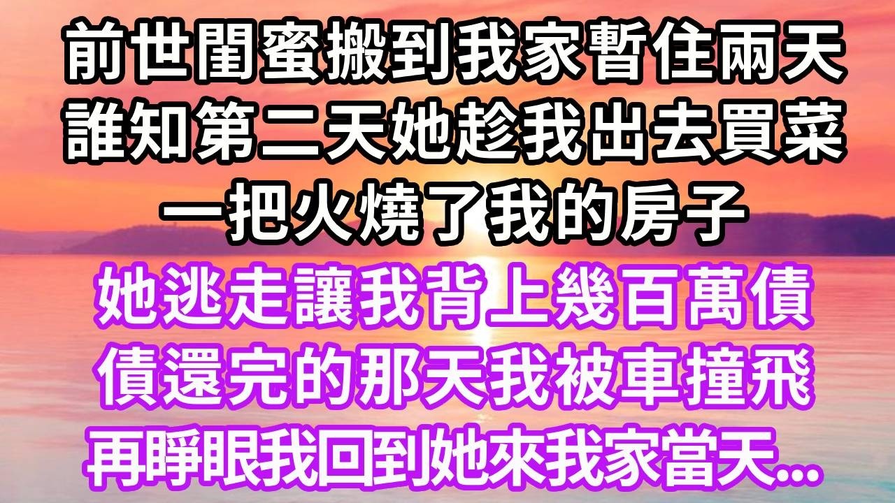 前世閨蜜搬到我家暫住兩天，誰知第二天她趁我出去買菜，一把火燒了我的房子，她逃走讓我背上幾百萬債，債還完的那天我被車撞飛，再睜眼我回到她來我家當天...#重生 #大女主 #人生感悟 #復仇 #情感