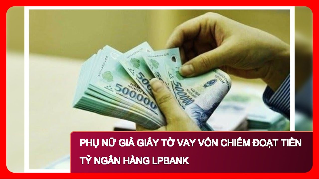 Phụ Nữ Giả Giấy Tờ Vay Vốn Chiếm Đoạt Tiền Tỷ Ngân Hàng LPBank