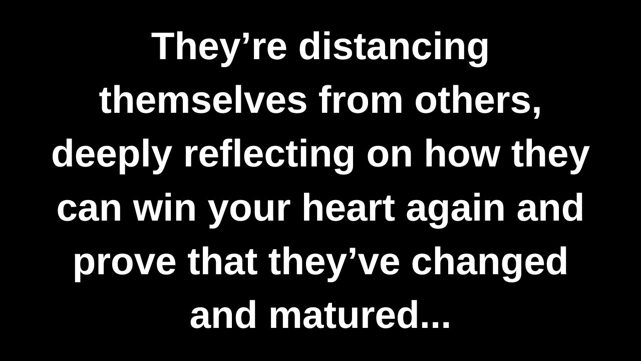 They’re distancing themselves from others, deeply reflecting on how they can win your heart again...