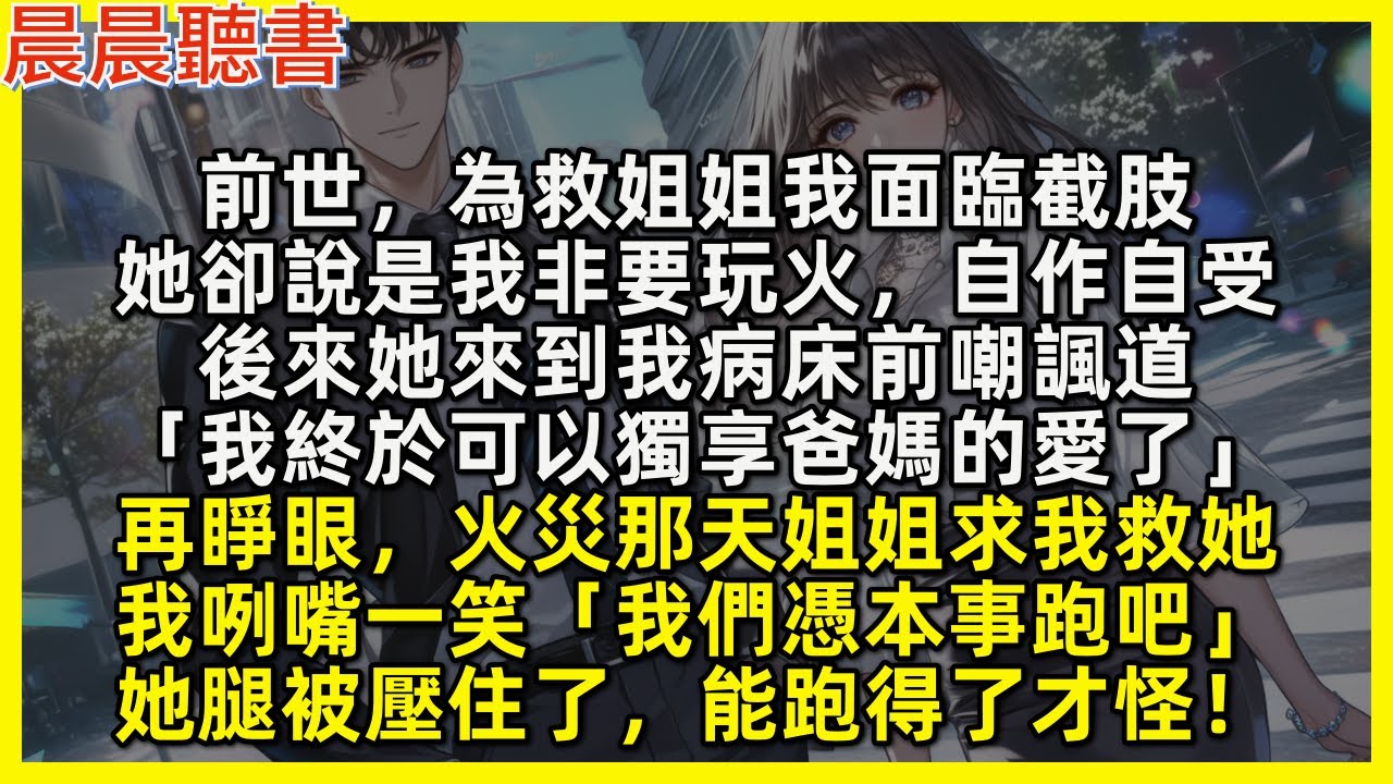 再睜眼，火災那天姐姐求我救她，我咧嘴一笑「我們憑本事跑吧」她腿被壓住了，能跑得了才怪！前世，為救姐姐我面臨截肢，她卻說是我非要玩火，自作自受，後來她來到我病床前嘲諷道「我終於可以獨享爸媽的愛了」