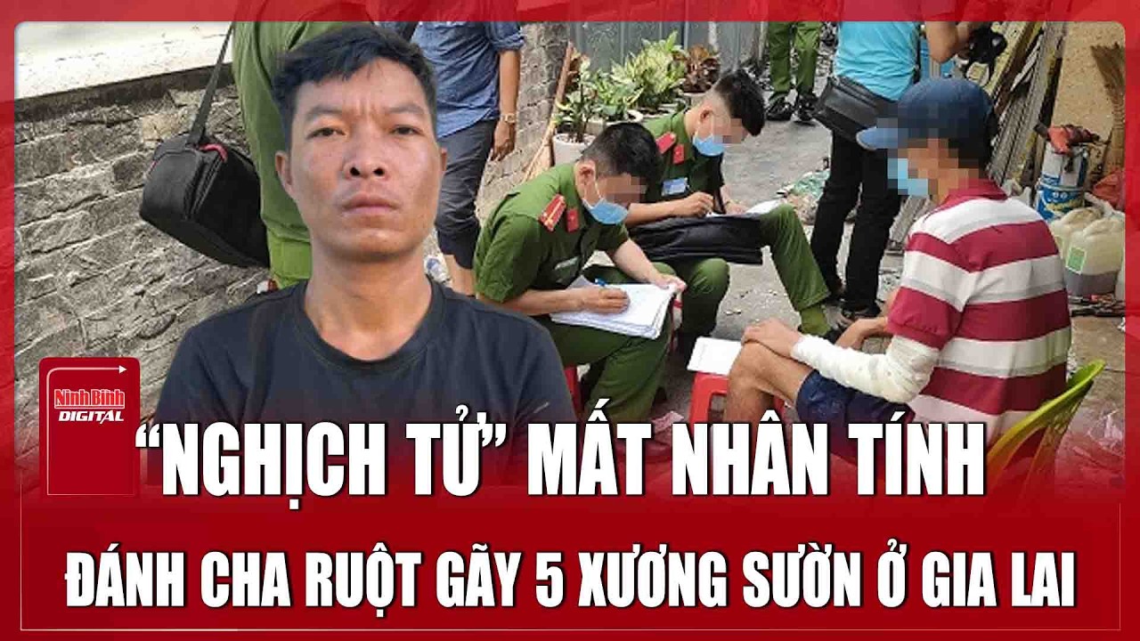 Tối 20/3: “Nghịch tử” mất nhân tính đánh cha ruột gãy 5 xương sườn ở Gia Lai, quá khứ vào tù ra tội