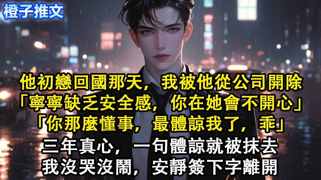 他初戀回國那天，我被他從公司開除「寧寧缺乏安全感，你在她會不開心」「你那麼懂事，最體諒我了，乖」三年真心，一句體諒就被抹去。我沒哭沒鬧，安靜簽下字離開#短篇 #追妻火葬場 #虐戀 #心灰意冷