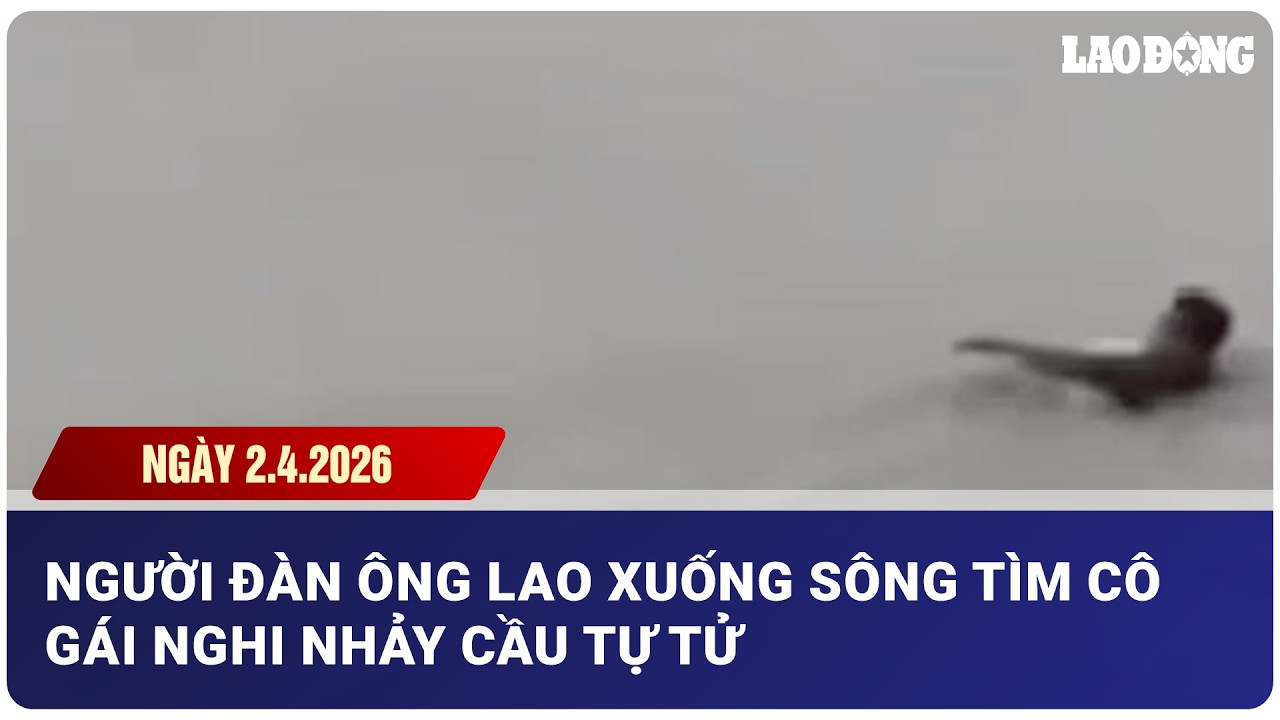 TIN N&Oacute;NG CHIỀU NG&Agrave;Y 2.4: Người đ&agrave;n &ocirc;ng lao xuống s&ocirc;ng t&igrave;m c&ocirc; g&aacute;i nghi nhảy cầu tự tử| B&aacute;o Lao Động