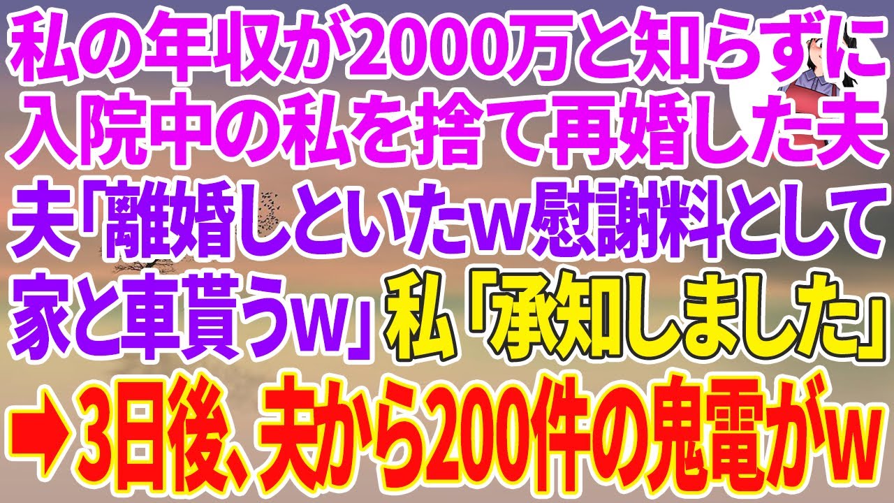 【スカッと総集編】私の年収が2000万と知らず入院中の私を捨て愛人と再婚した夫「離婚届け出しといたｗ慰謝料として家と車は貰うｗ」私「承知しました」→3日後、半狂乱の夫から200件の鬼電がw【修羅場】