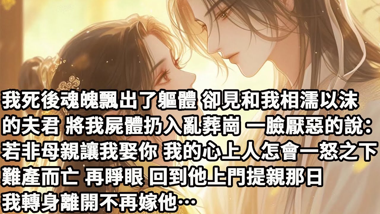 【完结】【一口氣看完】我死後魂魄飄出了軀體，卻見和我相濡以沫的夫君，將我屍體扔入亂葬崗，一臉厭惡的說：若非母親讓我娶你，我的心上人怎會一怒之下難產而亡，再睜眼，回到他上門提親那日，我轉身離開不再嫁他…