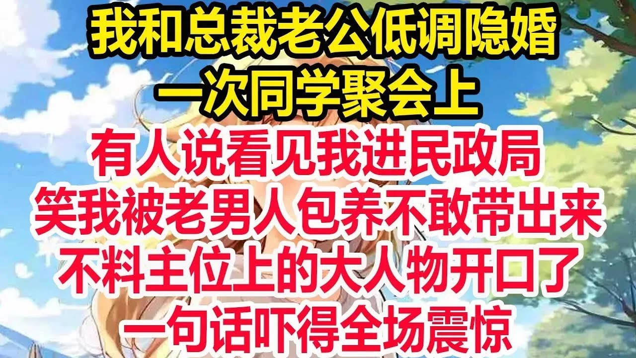 我和总裁老公低调隐婚，一次同学聚会上，有人说看见我进民政局，笑我被老男人包养不敢带出来，不料主位上的大人物开口了，一句话吓得全场震惊！