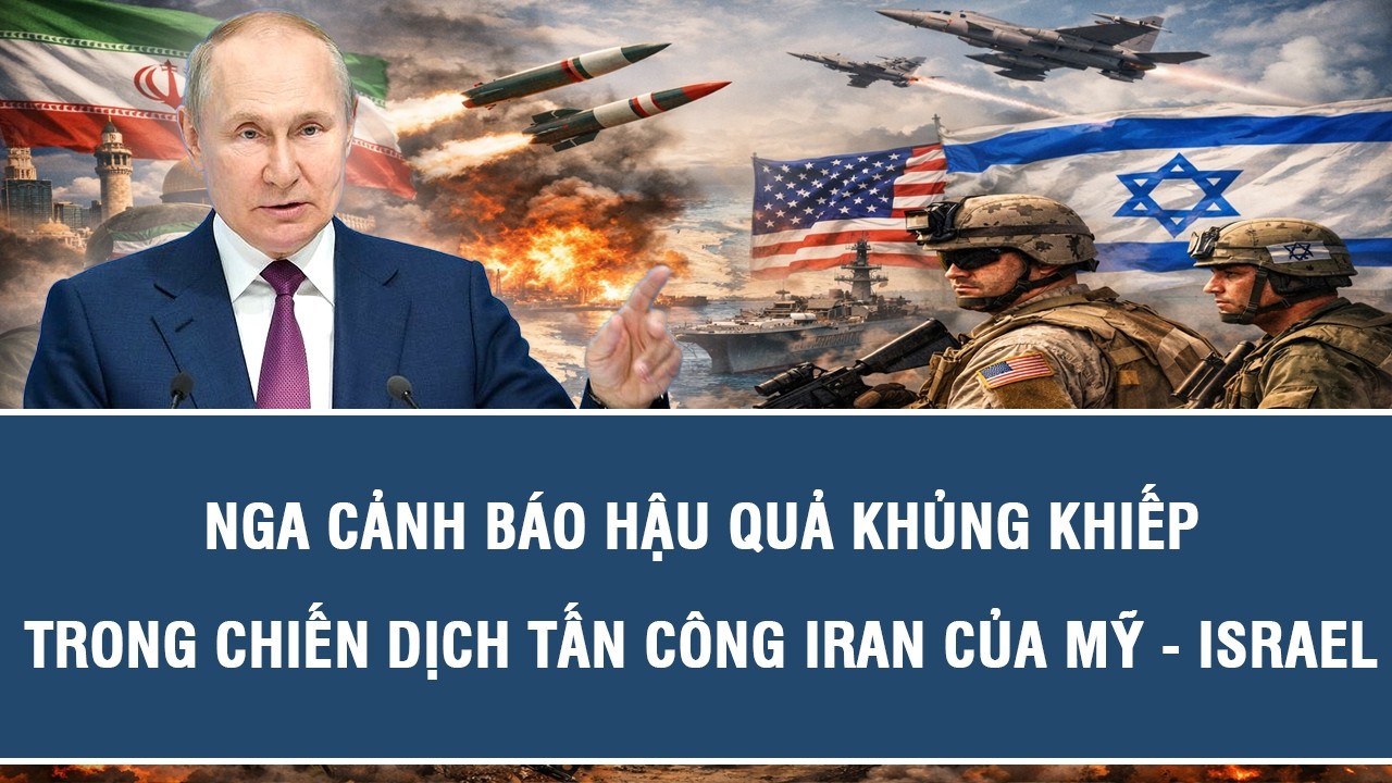 Nga cảnh báo hậu quả khủng khiếp trong chiến dịch tấn công Iran của Mỹ - Israel