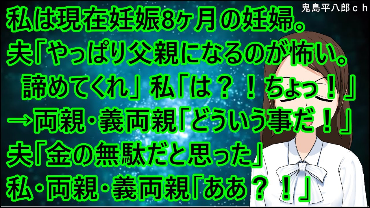 私は現在妊娠8ヶ月の妊婦。夫「やっぱり父親になるのが怖い。諦めてくれ」私「は？！ちょっ！」→両親・義両親「どういう事だ！」夫「金の無駄だと思った」私・両親・義両親「ああ？！」【修羅場】