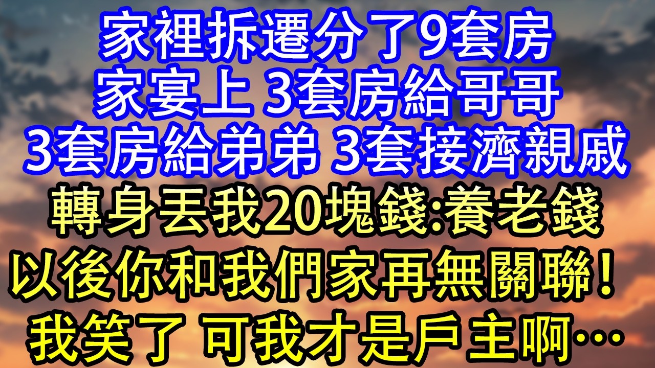 家裡拆遷分了9套房家宴上 3套房給哥哥3套房給弟弟 3套接濟親戚轉身丟我20塊錢:養老錢以後你和我們家再無關聯！我笑了 可我才是戶主啊&hellip;