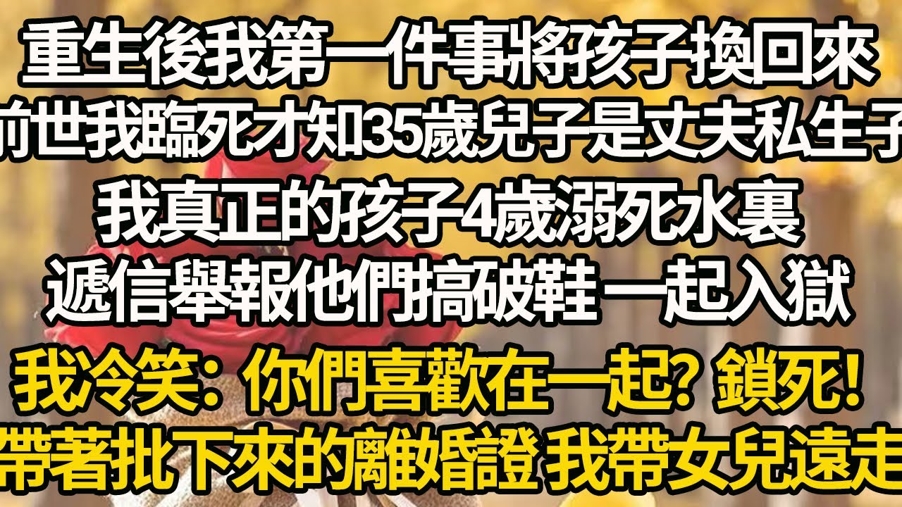 【完結】重生後我第一件事將孩子換回來，前世我臨死才知35歲兒子是丈夫私生子，我真正的孩子4歲溺死水裏，遞信舉報他們搞破鞋 一起入獄，我冷笑：你們喜歡在一起？鎖死！帶著批下來的離婚證 我帶女兒遠走
