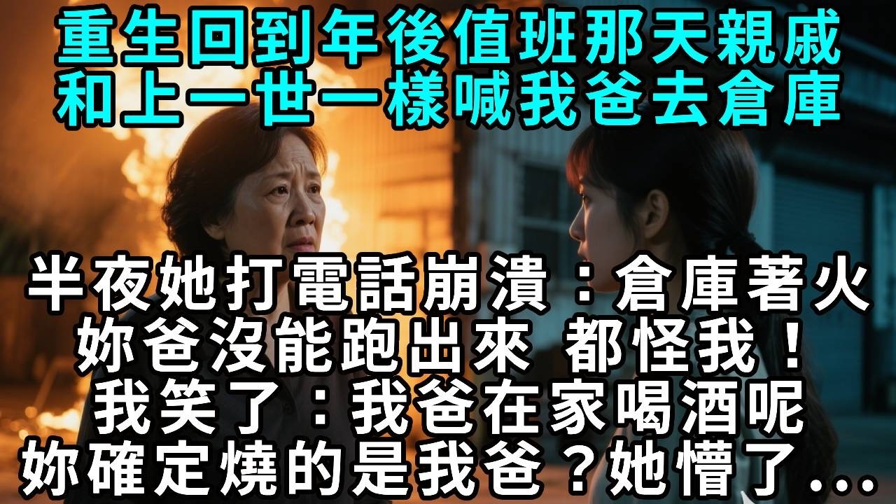 重生回到年後值班那天，親戚和上一世一樣喊我爸去倉庫。半夜她打電話崩潰：「倉庫著火了，妳爸沒能跑出來！」我笑了：「我爸在家喝酒呢，妳確定燒的是我爸？」她懵了。