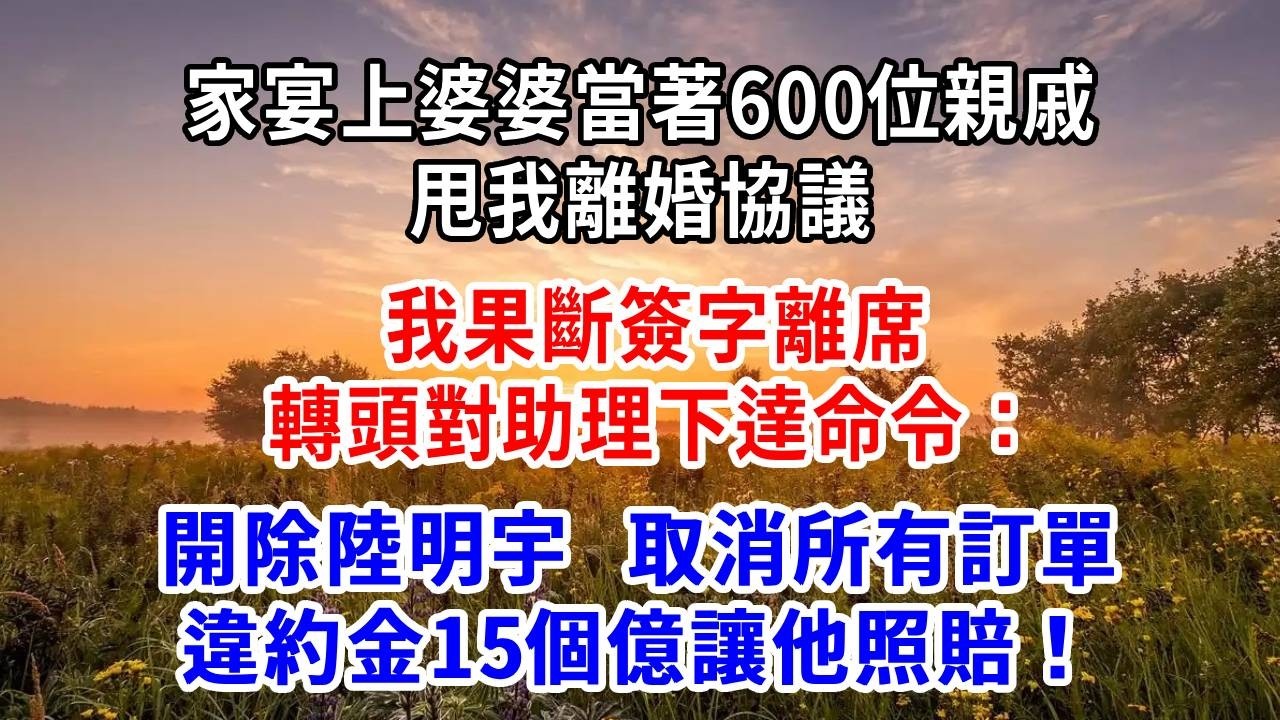 家宴上，婆婆當著600位親戚甩我離婚協議，我果斷簽字離席，轉頭對助理下達命令：開除陸明宇，取消所有訂單，違約金15個億讓他照賠！