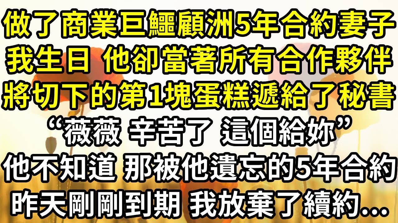 做了商業巨鱷顧西洲五年合約妻子，我生日時 他卻當著所有合作夥伴的面，將切下的第一塊蛋糕遞給了他的秘書“薇薇，辛苦了，這個給妳。”他不知道 那份被他遺忘的五年合約，昨天剛剛到期 我放棄了續約...