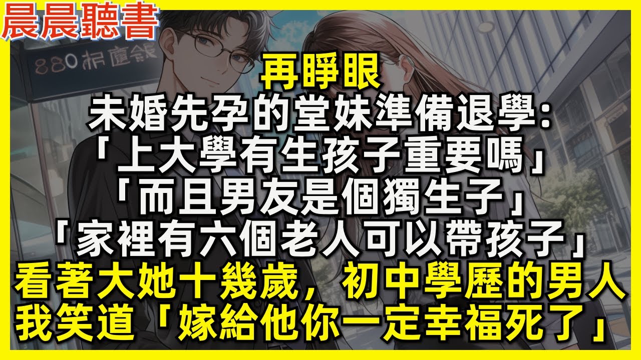 再睜眼，未婚先孕的堂妹準備退學「上大學有生孩子重要嗎而且男友是獨生子，家裡有六個老人可以帶孩子」看著大她十幾歲，初中學歷的男人，我笑道「嫁給他你一定幸福死了」