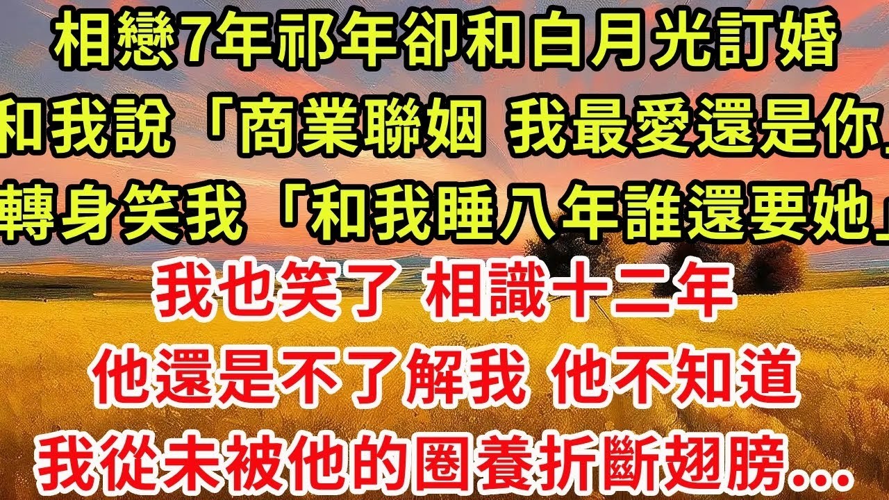 相戀7年祁年卻和白月光訂婚，輕描淡寫和我說「商業聯姻，我最愛的還是你」。轉身笑我「和我睡八年誰還要她？」我也笑了，相識十二年他還是不了解我。他不知道，我從未被他的圈養折斷翅膀。