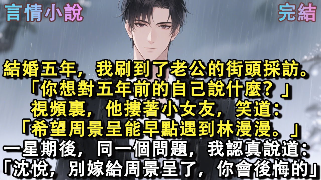 結婚五年，我刷到了老公的街頭採訪。「你想對五年前的自己說什麼？」視頻裏，他摟著小女友，笑道：「希望周景呈能早點遇到林漫漫。」一星期後，同一個問題，我認真說道：「沈悅，別嫁給周景呈了，你會後悔的」#小說