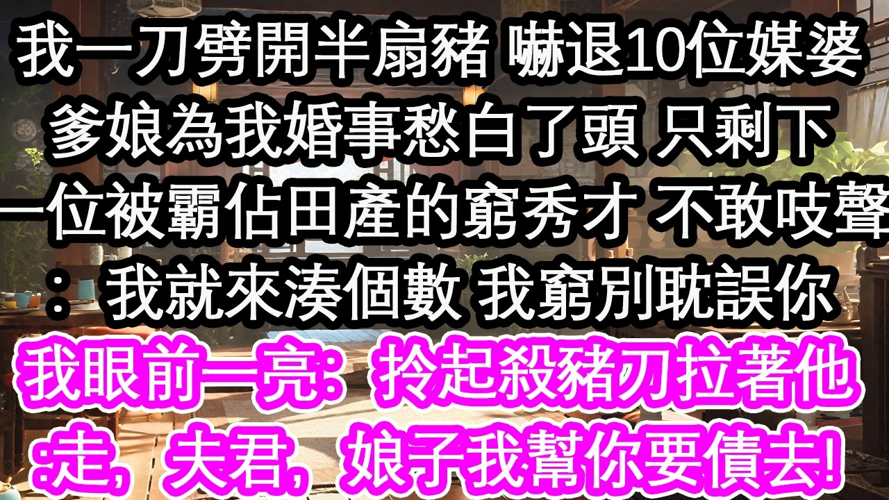 我一刀劈開半扇豬 嚇退10位媒婆爹娘為我婚事愁白了頭 只剩下一位被霸佔田產的窮秀才 不敢吱聲：我就來湊個數 我窮別耽誤你我眼前一亮：拎起殺豬刀拉著他:走，夫君，娘子我幫你要債去!【花開】【愛情】