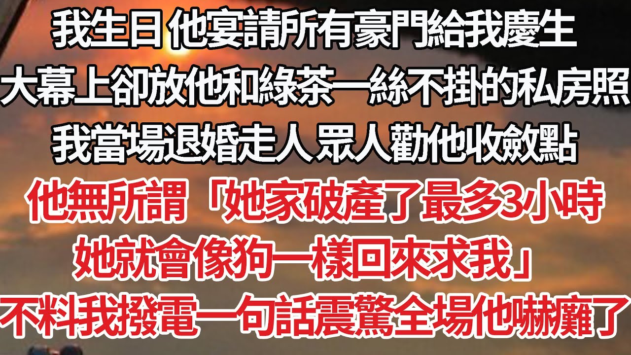 【完結】我生日 他宴請所有豪門給我慶生，大幕上卻放他和綠茶一絲不掛的私房照，我當場退婚走人 眾人勸他收斂點，他無所謂「她家破產了最多3小時，她就會像狗一樣回來求我 」不料我撥電一句話震驚全場他嚇癱了