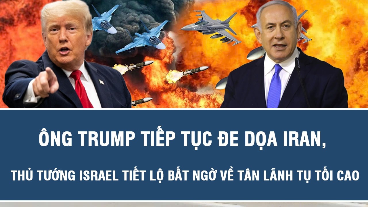 Ông Trump tiếp tục đe dọa Iran, Thủ tướng Israel tiết lộ bất ngờ về tân Lãnh tụ Tối cao