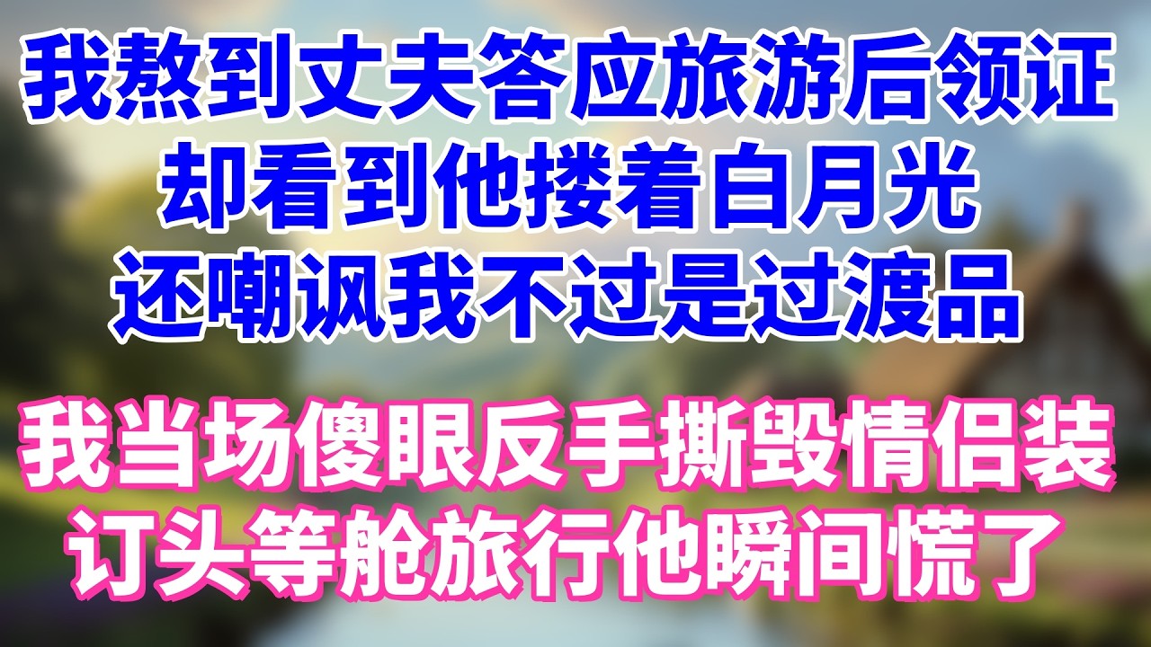 我熬到丈夫答应旅游后领证，却看到他搂着白月光拿着同款机票，还嘲讽我 不过是过渡品，我当场傻眼反手撕毁情侣装，订头等舱独自旅行他瞬间慌了