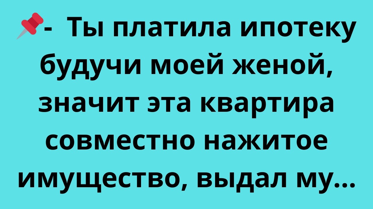Ты платила ипотеку будучи моей женой, значит эта квартира совместно нажитое имущество,  выдал му