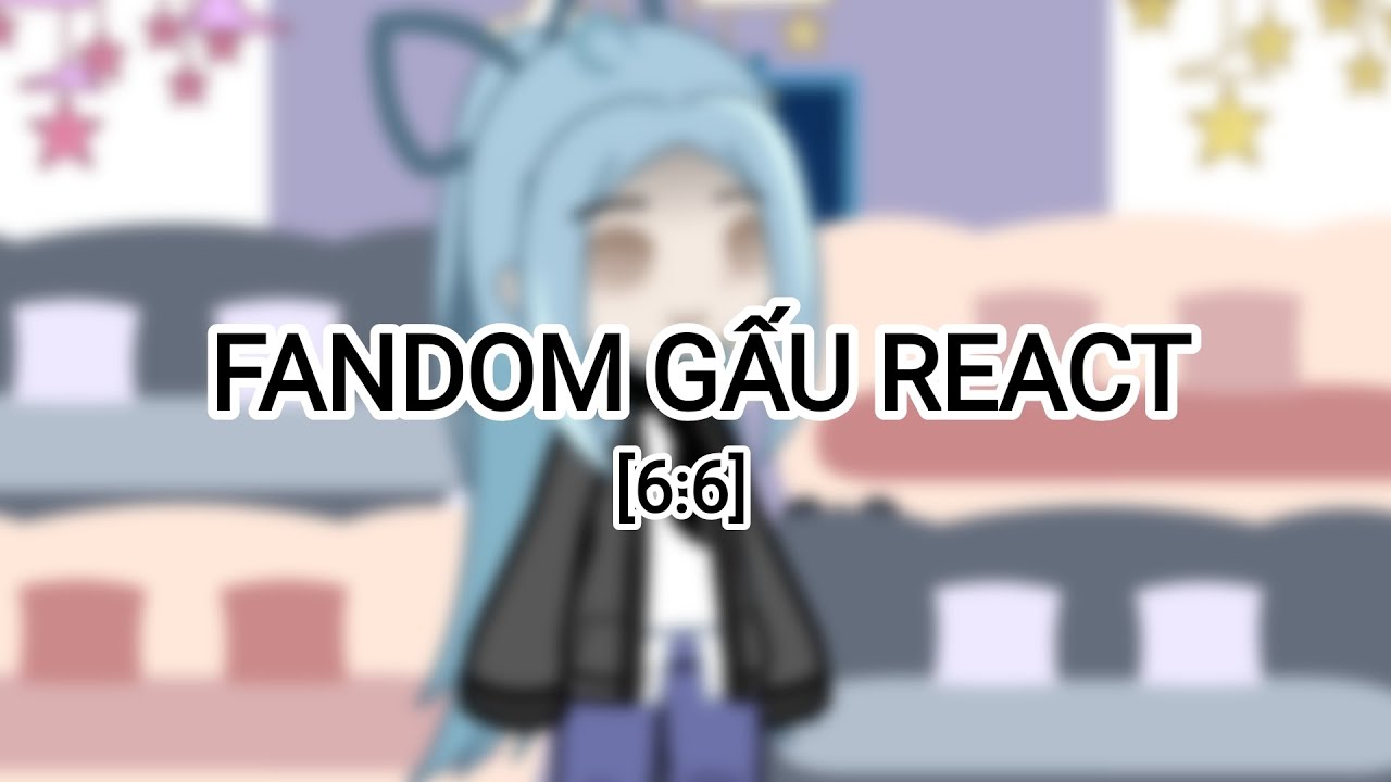 Fandom gấu react : ??? [5 : 6]||by:°lunkπ||