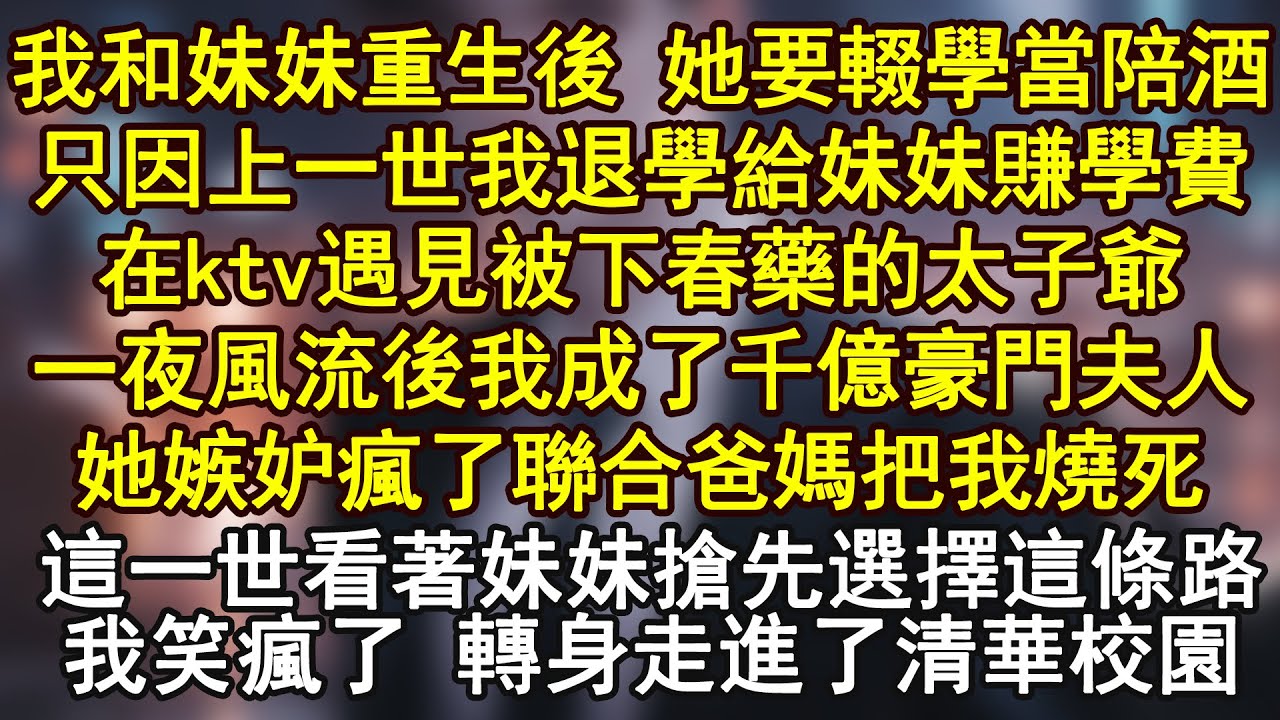 我和妹妹重生後 她要輟學當陪酒，只因上一世我退學給妹妹賺學費，在ktv遇見被下春藥的太子爺，一夜風流後我成了千億豪門夫人，她嫉妒瘋了聯合爸媽把我燒死！這一世看著妹妹搶先選擇這條路，我笑瘋了