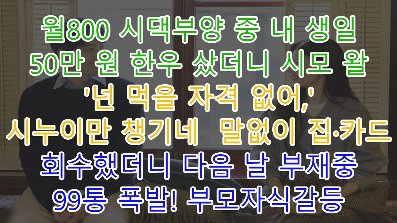 월800 시댁부양 중 내 생일 50만 원 한우 샀더니 시모 왈 '넌 먹을 자격 없어,' 시누이만 챙기네  말없이 집·카드 회수했더니 다음 날 부재중 99통 폭발! 부모자식갈등