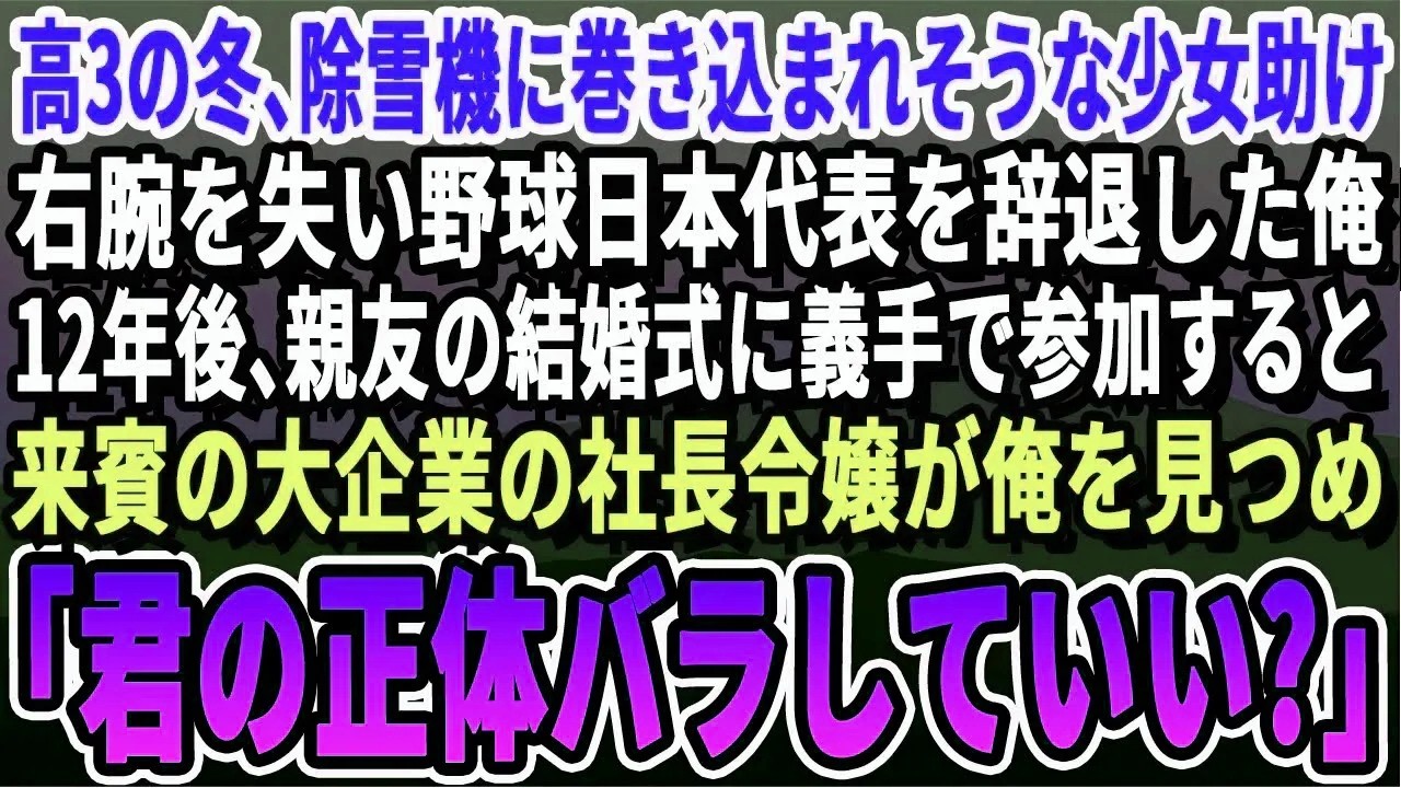 【感動】高3の冬、除雪機に巻き込まれそうな少女助け右腕失い野球日本代表を辞退した俺。12年後、親友の結婚式に義手で行くと来賓の大企業の美人令嬢が俺を見て「君の正体、バラしていい？」「え？」【スカッと】