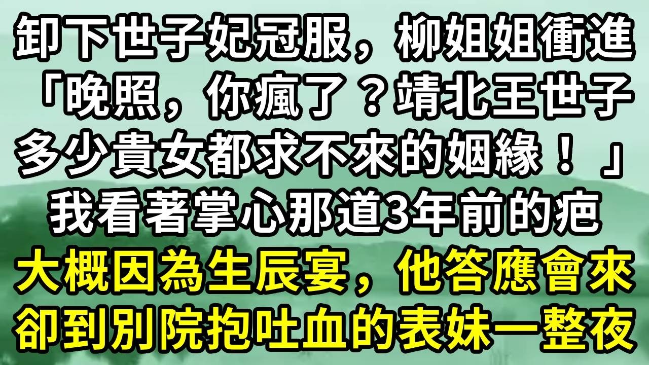 卸下世子妃冠服，柳姐姐衝進「晚照，你瘋了？靖北王世子多少貴女都求不來的姻緣！ 」我看著掌心那道3年前的疤。大概因為生辰宴，他答應會來。卻到別院抱吐血的表妹一整夜#小说