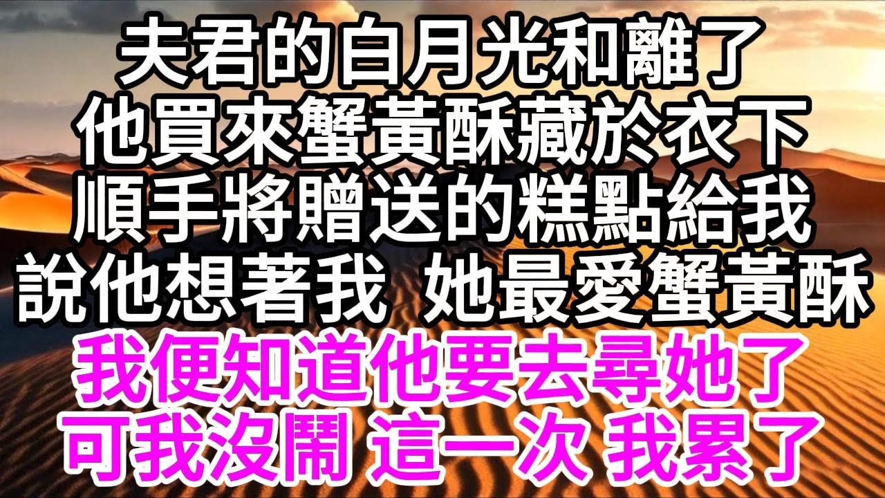 夫君的白月光和離了，他買來蟹黃酥藏於衣下，順手將贈送的糕點給我，說他想著我，她最愛蟹黃酥，我便知道，他要去尋她了，可我沒鬧，這一次，我累了 【美好人生】