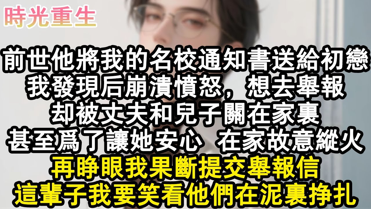 【完結爽文】前世他將我的名校通知書送給初戀，我發現後崩潰憤怒，想去舉報。卻被丈夫和兒子關在家裏。甚至為了讓她安心，在家故意縱火。再睜眼我果斷提交舉報信，這輩子我要笑看他們在泥#小說 #重生故事 #爽文