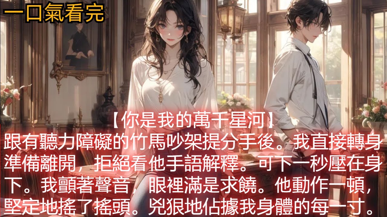 【你是我的萬千星河】跟有聽力障礙的竹馬吵架提分手後。我直接轉身準備離開，拒絕看他手語解釋。可下一秒壓在身下。我顫著聲音，眼裡滿是求饒。他動作一頓，堅定地搖了搖頭。兇狠地佔據我身體的每一寸。